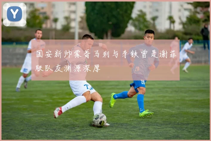 国安新帅蒙哥马利与李铁曾是谢菲联队友渊源深厚