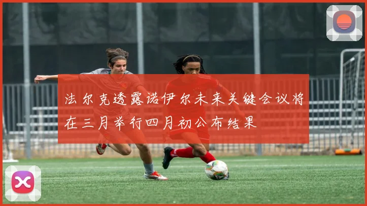 法尔克透露诺伊尔未来关键会议将在三月举行四月初公布结果