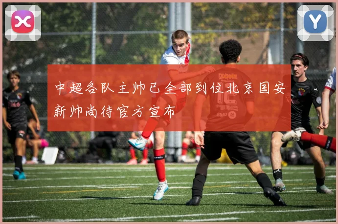 中超各队主帅已全部到位北京国安新帅尚待官方宣布