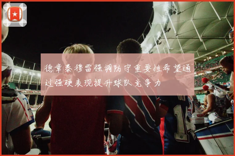 德章泰穆雷强调防守重要性希望通过强硬表现提升球队竞争力