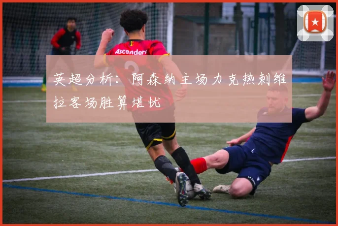 英超分析：阿森纳主场力克热刺维拉客场胜算堪忧
