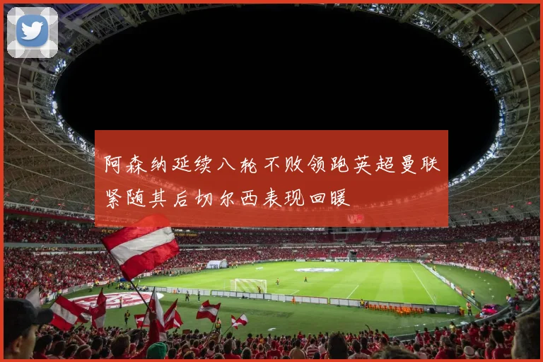阿森纳延续八轮不败领跑英超曼联紧随其后切尔西表现回暖