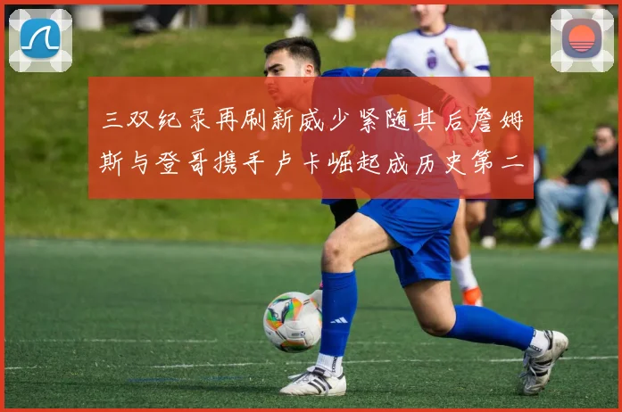 三双纪录再刷新威少紧随其后詹姆斯与登哥携手卢卡崛起成历史第二