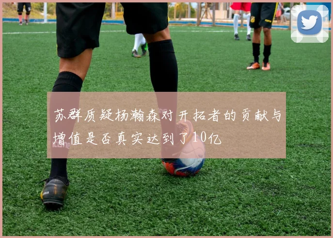 苏群质疑杨瀚森对开拓者的贡献与增值是否真实达到了10亿