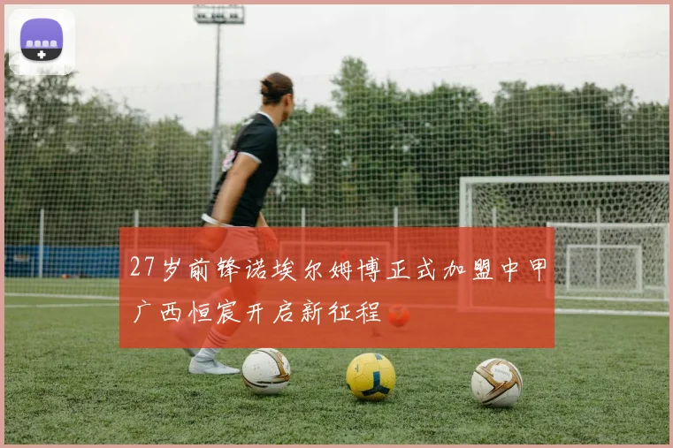 27岁前锋诺埃尔姆博正式加盟中甲广西恒宸开启新征程
