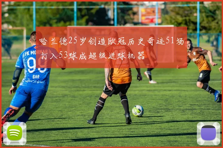 哈兰德25岁创造欧冠历史奇迹51场打入53球成超级进球机器