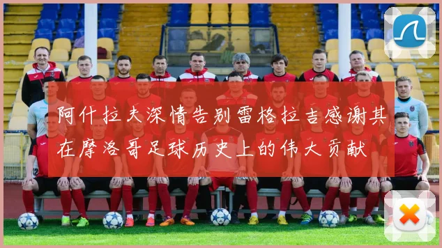 阿什拉夫深情告别雷格拉吉感谢其在摩洛哥足球历史上的伟大贡献