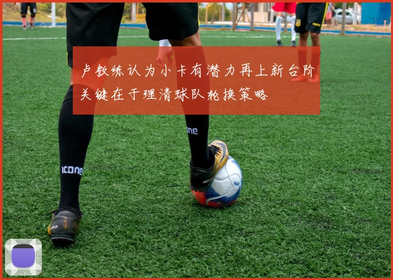 卢教练认为小卡有潜力再上新台阶关键在于理清球队轮换策略