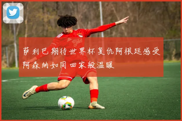 萨利巴期待世界杯复仇阿根廷感受阿森纳如同回家般温暖