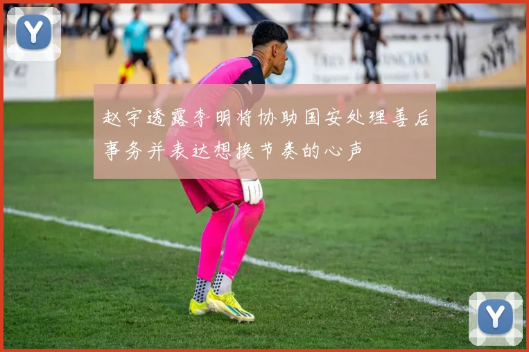 赵宇透露李明将协助国安处理善后事务并表达想换节奏的心声