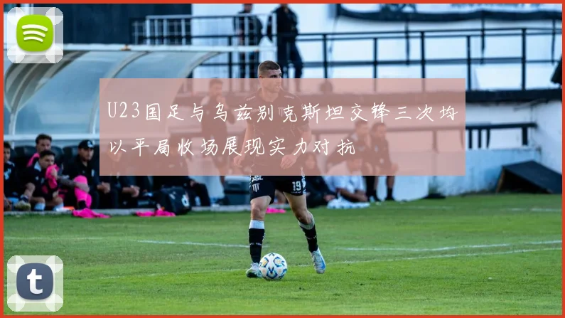 U23国足与乌兹别克斯坦交锋三次均以平局收场展现实力对抗