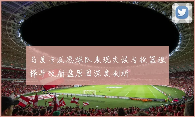 乌度卡反思球队表现失误与投篮选择导致崩盘原因深度剖析