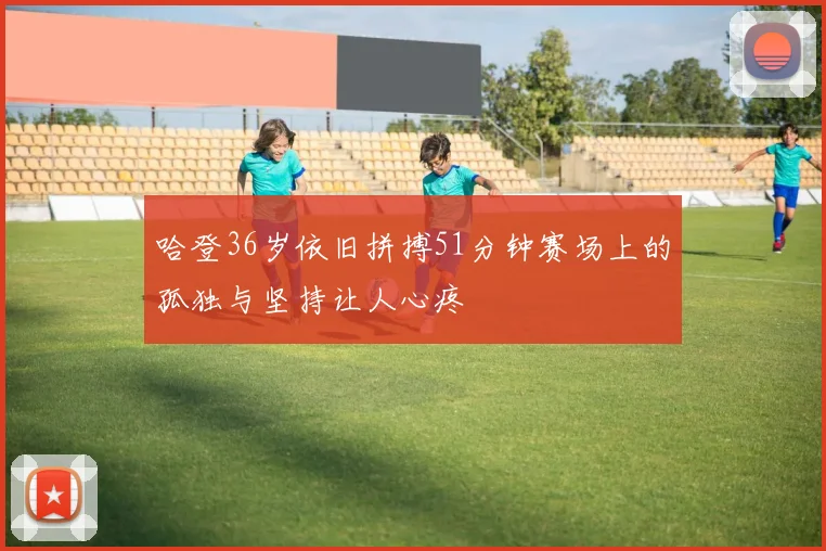 哈登36岁依旧拼搏51分钟赛场上的孤独与坚持让人心疼