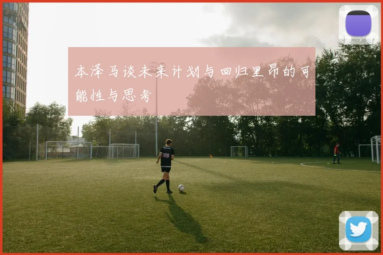 本泽马谈未来计划与回归里昂的可能性与思考