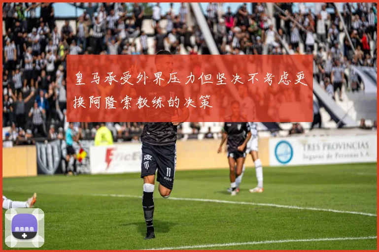 皇马承受外界压力但坚决不考虑更换阿隆索教练的决策