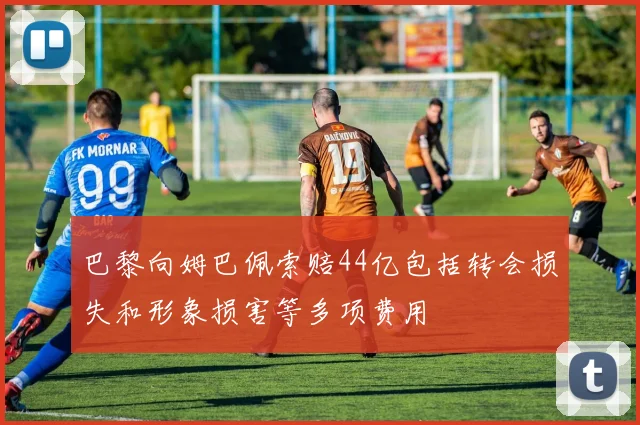 巴黎向姆巴佩索赔44亿包括转会损失和形象损害等多项费用