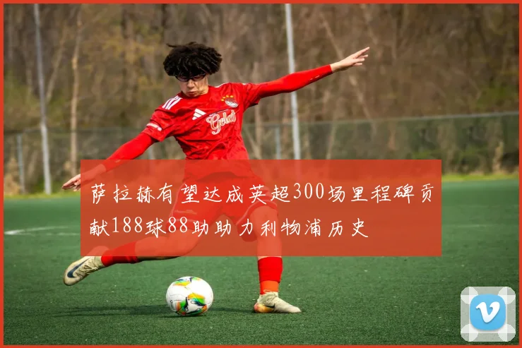 萨拉赫有望达成英超300场里程碑贡献188球88助助力利物浦历史
