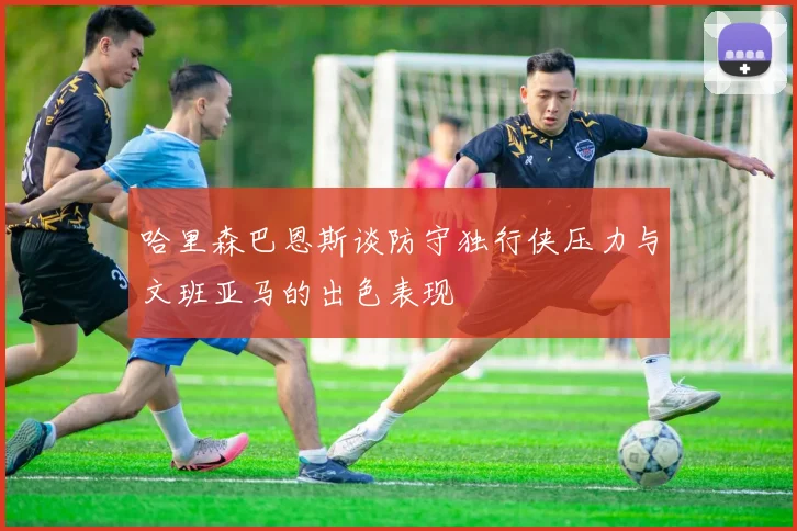 哈里森巴恩斯谈防守独行侠压力与文班亚马的出色表现