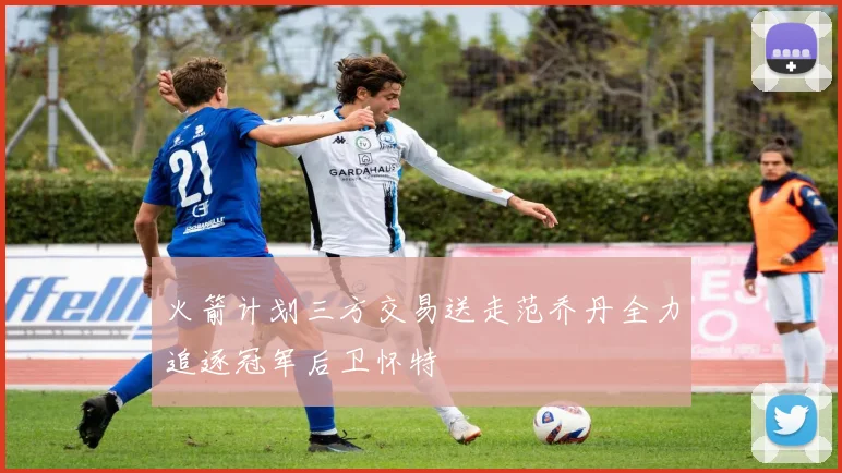 火箭计划三方交易送走范乔丹全力追逐冠军后卫怀特