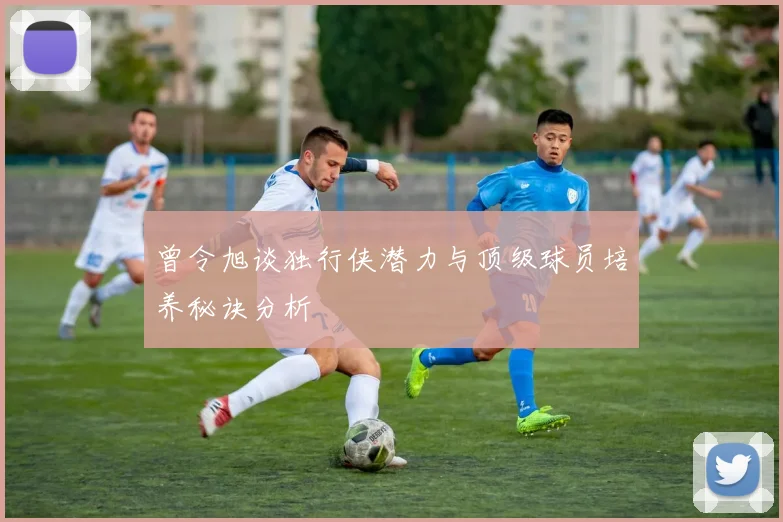 曾令旭谈独行侠潜力与顶级球员培养秘诀分析