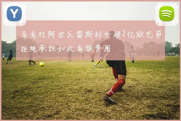 马竞对阿尔瓦雷斯标价超2亿欧巴萨拒绝承担如此高额费用