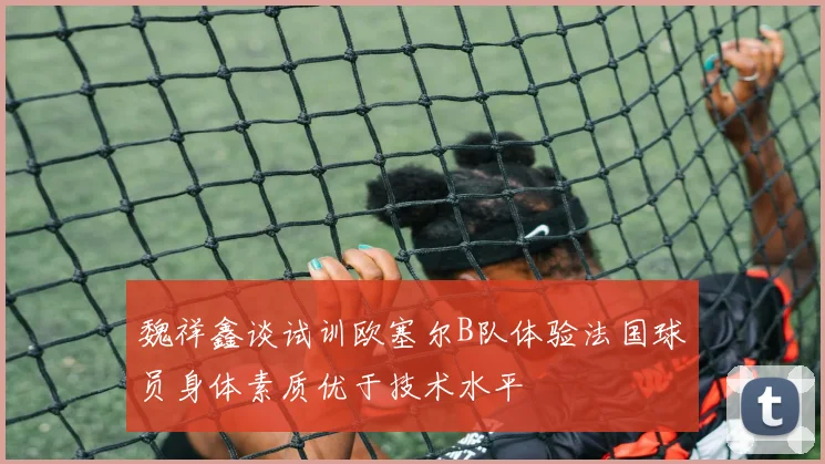 魏祥鑫谈试训欧塞尔B队体验法国球员身体素质优于技术水平