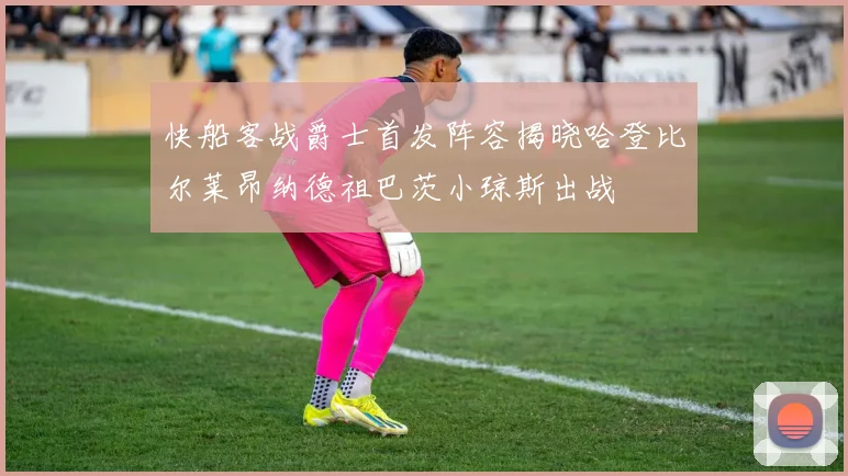 快船客战爵士首发阵容揭晓哈登比尔莱昂纳德祖巴茨小琼斯出战
