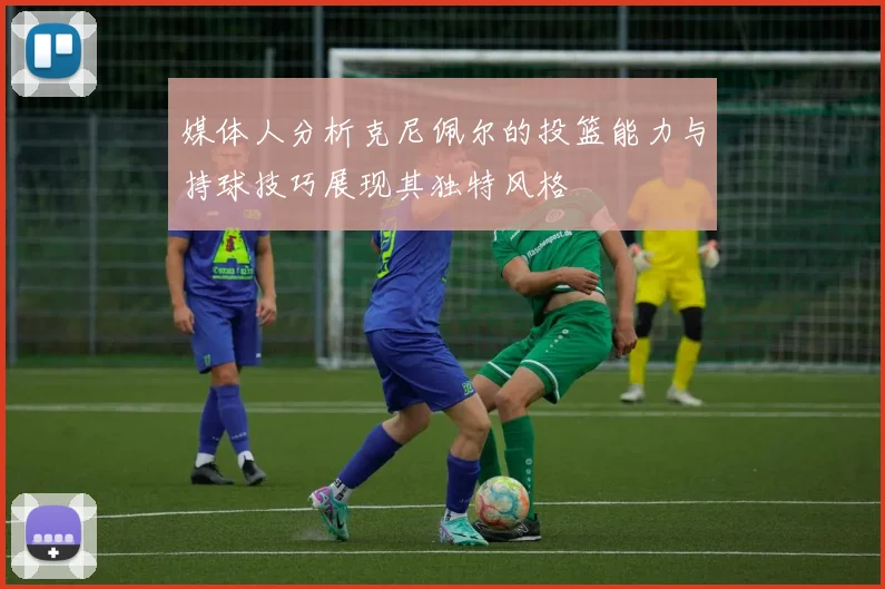 媒体人分析克尼佩尔的投篮能力与持球技巧展现其独特风格