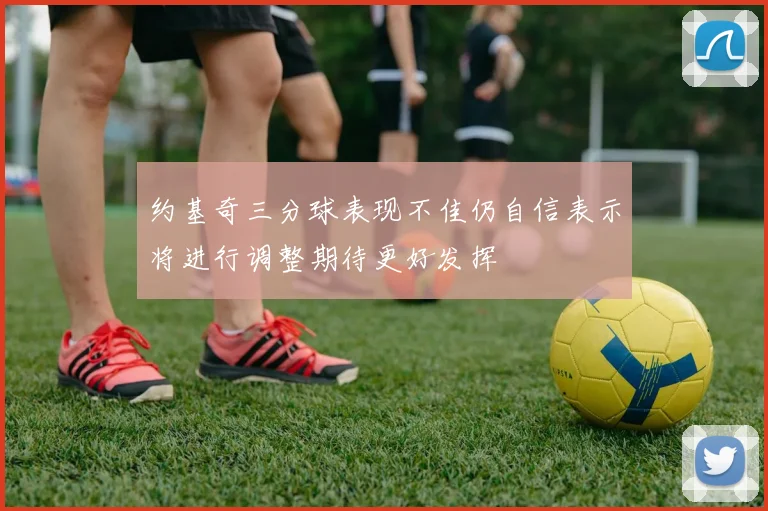 约基奇三分球表现不佳仍自信表示将进行调整期待更好发挥