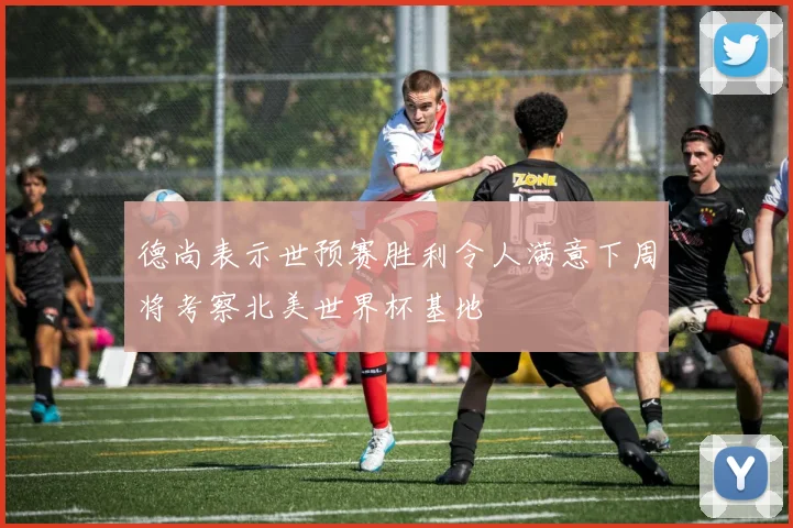 德尚表示世预赛胜利令人满意下周将考察北美世界杯基地