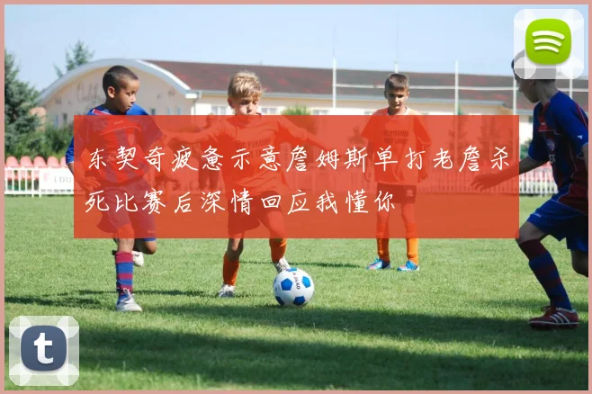 东契奇疲惫示意詹姆斯单打老詹杀死比赛后深情回应我懂你