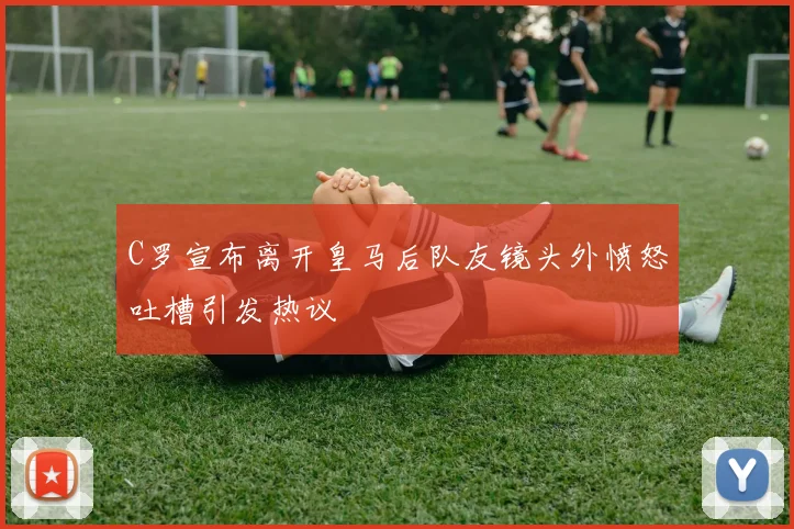 C罗宣布离开皇马后队友镜头外愤怒吐槽引发热议