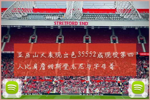 亚历山大表现出色35552成现役第四人比肩詹姆斯登东尼与字母哥