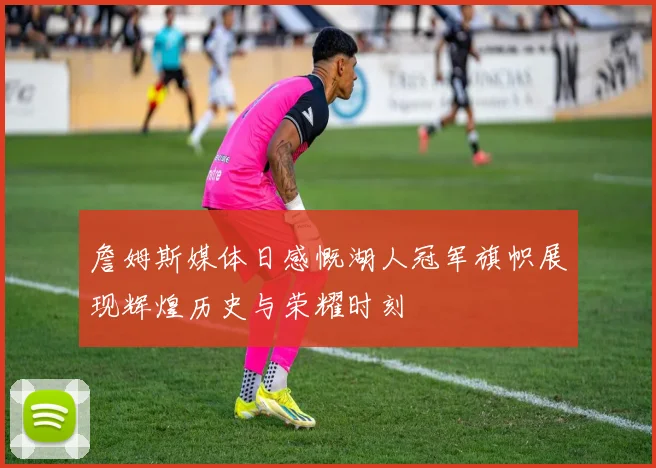 詹姆斯媒体日感慨湖人冠军旗帜展现辉煌历史与荣耀时刻